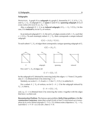1.2 Subgraphs

8

Subgraphs
D EFINITION . A graph H is a subgraph of a graph G, denoted by H ⊆ G, if VH ⊆ VG
and E H ⊆ EG . A subgraph H ⊆ G spans G (and H is a spanning subgraph of G), if
every vertex of G is in H, i.e., VH = VG .
Also, a subgraph H ⊆ G is an induced subgraph, if E H = EG ∩ E(VH ). In this
case, H is induced by its set VH of vertices.
In an induced subgraph H ⊆ G, the set E H of edges consists of all e ∈ EG such that
e ∈ E(VH ). To each nonempty subset A ⊆ VG , there corresponds a unique induced
subgraph
G [ A] = ( A, EG ∩ E( A)) .
To each subset F ⊆ EG of edges there corresponds a unique spanning subgraph of G,
G [ F ] = (VG , F ) .

G

subgraph

spanning

induced

For a set F ⊆ EG of edges, let
G − F = G [ EG  F ]
be the subgraph of G obtained by removing (only) the edges e ∈ F from G. In particular, G −e is obtained from G by removing e ∈ G.
Similarly, we write G + F, if each e ∈ F (for F ⊆ E(VG )) is added to G.
For a subset A ⊆ VG of vertices, we let G − A ⊆ G be the subgraph induced by
VG  A, that is,
G − A = G [VG  A] ,
and, e.g., G −v is obtained from G by removing the vertex v together with the edges
that have v as their end.
Reconstruction Problem. The famous open problem, Kelly-Ulam problem or the Reconstruction Conjecture, states that a graph of order at least 3 is determined up to isomorphism by its vertex deleted subgraphs G −v (v ∈ G): if there exists a bijection α : VG → VH
such that G −v ∼ H −α(v) for all v, then G ∼ H.
=
=

 