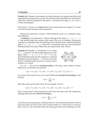 6.1 Digraphs

89

Example 6.4. Consider a tournament of n teams that play once against each other, and
suppose that each game has a winner. The situation can be presented as a tournament,
where the vertices correspond to the teams vi , and there is an edge vi v j , if vi won v j
in their mutual game.
D EFINITION . A team v is a winner (there may be more than one winner), if v comes
out with the most victories in the tournament.
Theorem 6.6 states that a winner v either defeated a team u or v defeated a team
that defeated u.
A ranking of a tournament is a linear ordering of the teams vi1 > vi2 > · · · >
vin that should reﬂect the scoring of the teams. One way of ranking a tournament
could be by a Hamilton path: the ordering can be obtained from a directed Hamilton
→
→
→
path P : vi1 − vi2 − . . . − vin . However, a tournament may have several directed
Hamilton paths, and some of these may do unjust for the ‘real’ winner.
Example 6.5. Consider a tournament of six teams
1, 2, . . . , 6, and let T be the scoring digraph as in the
ﬁgure. Here 1 − 2 − 4 − 5 − 6 − 3 is a di→
→
→
→
→
rected Hamilton path, but this extends to a directed
Hamilton cycle (by adding 3 − 1)! So for every team
→
there is a Hamilton path, where it is a winner, and in
another, it is a looser.

1

2

6

3
5

4

Let s1 ( j) = dO ( j) be the winning number of the team j (the number of teams
T
beaten by j). In the above tournament,
s1 (1) = 4, s1 (2) = 3, s1 (3) = 3, s1 (4) = 2, s1 (5) = 2, s1 (6) = 1 .
So, is team 1 the winner? If so, is 2 or 3 next? Deﬁne the second-level scoring for each
team by
s2 ( j ) = ∑ s1 ( i ) .
ji∈ T

This tells us how good teams j beat. In our example, we have
s2 (1) = 8, s2 (2) = 5, s2 (3) = 9, s2 (4) = 3, s2 (5) = 4, s2 (6) = 3 .
Now, it seems that 3 is the winner,but 4 and 6 have the same score. We continue by
deﬁning inductively the mth-level scoring by
sm ( j) =

∑ s m −1 (i ) .
ji∈ T

It can be proved (using matrix methods) that for a di-connected tournament with at
least four teams, the level scorings will eventually stabilize in a ranking of the tournament:
there exits an m for which the mth-level scoring gives the same ordering as do the

 