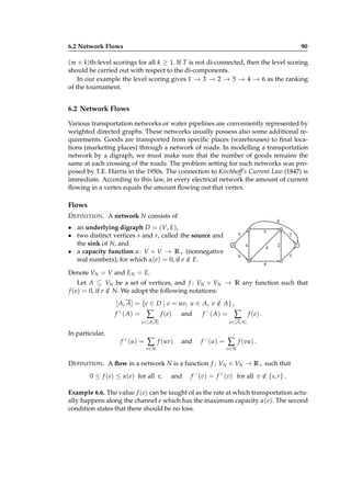 6.2 Network Flows

90

(m + k)th-level scorings for all k ≥ 1. If T is not di-connected, then the level scoring
should be carried out with respect to the di-components.
In our example the level scoring gives 1 − 3 − 2 − 5 − 4 − 6 as the ranking
→ → → → →
of the tournament.

6.2 Network Flows
Various transportation networks or water pipelines are conveniently represented by
weighted directed graphs. These networks usually possess also some additional requirements. Goods are transported from speciﬁc places (warehouses) to ﬁnal locations (marketing places) through a network of roads. In modelling a transportation
network by a digraph, we must make sure that the number of goods remains the
same at each crossing of the roads. The problem setting for such networks was proposed by T.E. Harris in the 1950s. The connection to Kirchhoff’s Current Law (1847) is
immediate. According to this law, in every electrical network the amount of current
ﬂowing in a vertex equals the amount ﬂowing out that vertex.

Flows
D EFINITION . A network N consists of

4

• an underlying digraph D = (V, E),
• two distinct vertices s and r, called the source and
the sink of N, and
• a capacity function α : V × V → R + (nonnegative
real numbers), for which α(e) = 0, if e ∈ E.
/

5

5
4

s

4

2
2

6

r
5

4

Denote VN = V and EN = E.
Let A ⊆ VN be a set of vertices, and f : VN × VN → R any function such that
f (e) = 0, if e ∈ N. We adopt the following notations:
/

[ A, A] = {e ∈ D | e = uv, u ∈ A, v ∈ A} ,
/
f + ( A) =

∑

f ( e)

and

f − ( A) =

f + (u) =

∑

f ( e) .

e ∈[ A,A ]

e ∈[ A,A]

In particular,

∑

f (uv)

and

v∈ N

f − (u) =

∑

f (vu) .

v∈ N

D EFINITION . A ﬂow in a network N is a function f : VN × VN → R + such that
0 ≤ f (e) ≤ α(e) for all e,

and

f − (v) = f + (v) for all v ∈ {s, r} .
/

Example 6.6. The value f (e) can be taught of as the rate at which transportation actually happens along the channel e which has the maximum capacity α(e). The second
condition states that there should be no loss.

 