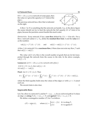 6.2 Network Flows

91

If N = ( D, s, r, α) is a network of water pipes, then
the value α(e) gives the capacity (x m3 /min) of the
pipe e.
The previous network has a ﬂow that is indicated
on the right.

4
4
5

1
3

s

3

0

4

r
4

4

A ﬂow f in N is something that the network can handle. E.g., in the above ﬁgure
the source should not try to feed the network the full capacity (11 m3 /min) of its
pipes, because the junctions cannot handle this much water.
D EFINITION . Every network N has a zero ﬂow deﬁned by f (e) = 0 for all e. For a
ﬂow f and each subset A ⊆ VN , deﬁne the resultant ﬂow from A and the value of f
as the numbers
val( f A ) = f + ( A) − f − ( A)

val( f ) = val( f s ) (= f + (s) − f − (s)) .

and

A ﬂow f of a network N is a maximum ﬂow, if there does not exist any ﬂow f ′ such
that val( f ) < val( f ′ ).
The value val( f ) of a ﬂow is the overall number of goods that are (to be) transported through the network from the source to the sink. In the above example,
val( f ) = 9.
Lemma 6.2. Let N = ( D, s, r, α) be a network with a ﬂow f .
(i) If A ⊆ N  {s, r}, then val( f A ) = 0.
(ii) val( f ) = −val( f r ).
Proof. Let A ⊆ N  {s, r}. Then
0=

∑ ( f + (v) − f − (v)) = ∑
v∈ A

v∈ A

f + ( v) −

∑

f − (v) = f + ( A) − f − ( A) = val( f A ),

v∈ A

where the third equality holds since the values of the edges uv with u, v ∈ A cancel
each out.
The second claim is also clear.
⊔
⊓

Improvable ﬂows
Let f be a ﬂow in a network N, and let P = e1 e2 . . . en be an undirected path in N where
an edge ei is along P, if ei = vi vi+1 ∈ N, and against P, if ei = vi+1 vi ∈ N.
We deﬁne a nonnegative number ι( P) for P as follows:
ι( P) = min ι(e),
ei

where ι(e) =

α( e) − f ( e)
f ( e)

if e is along P ,
if e is against P.

 