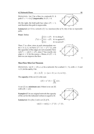 6.2 Network Flows

92
4

D EFINITION . Let f be a ﬂow in a network N. A
⋆
path P : s − r is ( f -)improvable, if ι( P) > 0.
→

4

5
3

s
4

On the right, the bold path has value ι( P) = 1,
and therefore this path is improvable.

3

1
0

r
4

4

Lemma 6.3. Let N be a network. If f is a maximum ﬂow of N, then it has no improvable
paths.
Proof. Deﬁne


 f ( e) + ι( P )

′
f ( e) = f ( e) − ι( P )


f ( e)

if e is along P ,
if e is against P ,
if e is not in P .
4

Then f ′ is a ﬂow, since at each intermediate vertex v ∈ {s, r}, we have ( f ′ )− (v) = ( f ′ )+ (v), and
/
the capacities of the edges are not exceeded. Now
val( f ′ ) = val( f ) + ι( P), since P has exactly one
edge sv ∈ N for the source s. Hence, if ι( P) > 0,
then we can improve the ﬂow.

4
5

2
3

s

2

0

5

r
4

4

⊔
⊓

Max-Flow Min-Cut Theorem
D EFINITION . Let N = ( D, s, r, α) be a network. For a subset S ⊂ VN with s ∈ S and
r ∈ S, let the cut by S be
/

[S] = [S, S] (= {uv ∈ N | u ∈ S, v ∈ S}) .
/
The capacity of the cut [S] is the sum
α[S ] = α+ (S ) =

∑

α( e) .

e ∈[S ]

A cut [S] is a minimum cut, if there is no cut [ R]
with α[ R] < α[S].
Example 6.7. In our original network the capacity
of the cut for the indicated vertices is equal to 10.

4
5
5

2
4

s

4

6

Lemma 6.4. For a ﬂow f and a cut [S] of N,
val( f ) = val( f S ) = f + (S) − f − (S) .

2

r
5

4

 