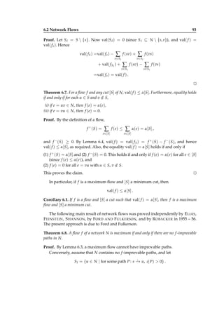 6.2 Network Flows

93

Proof. Let S I = S  {s}. Now val(S I ) = 0 (since S I ⊆ N  {s, r}), and val( f ) =
val( f s ). Hence
val( f S ) =val( f s ) −

∑

f (sv) +

+ val( f S I ) +

∑

f (vs)

v∈S I

v∈S I

∑

f (sv) −

∑

f (vs)

v∈S I

v∈S I

=val( f s ) = val( f ) .
⊔
⊓
Theorem 6.7. For a ﬂow f and any cut [S] of N, val( f ) ≤ α[S]. Furthermore, equality holds
if and only if for each u ∈ S and v ∈ S,
/
(i) if e = uv ∈ N, then f (e) = α(e),
(ii) if e = vu ∈ N, then f (e) = 0.
Proof. By the deﬁnition of a ﬂow,
f + (S) =

∑
e ∈[S ]

f ( e) ≤

∑

α( e) = α[S ] ,

e ∈[S ]

and f − (S) ≥ 0. By Lemma 6.4, val( f ) = val( f S ) = f + (S) − f − (S), and hence
val( f ) ≤ α[S], as required. Also, the equality val( f ) = α[S] holds if and only if
(1) f + (S) = α[S] and (2) f − (S) = 0. This holds if and only if f (e) = α(e) for all e ∈ [S]
(since f (e) ≤ α(e)), and
(2) f (e) = 0 for all e = vu with u ∈ S, v ∈ S.
/
This proves the claim.

⊔
⊓

In particular, if f is a maximum ﬂow and [S] a minimum cut, then
val( f ) ≤ α[S] .
Corollary 6.1. If f is a ﬂow and [S] a cut such that val( f ) = α[S], then f is a maximum
ﬂow and [S] a minimum cut.
The following main result of network ﬂows was proved independently by E LIAS ,
F EINSTEIN , S HANNON, by F ORD AND F ULKERSON, and by R OBACKER in 1955 – 56.
The present approach is due to Ford and Fulkerson.
Theorem 6.8. A ﬂow f of a network N is maximum if and only if there are no f -improvable
paths in N.
Proof. By Lemma 6.3, a maximum ﬂow cannot have improvable paths.
Conversely, assume that N contains no f -improvable paths, and let
⋆
S I = {u ∈ N | for some path P : s − u, ι( P) > 0} .
→

 