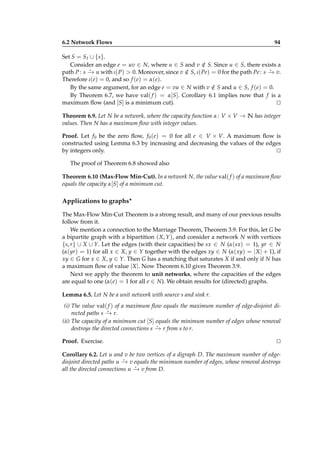 6.2 Network Flows

94

Set S = S I ∪ {s}.
Consider an edge e = uv ∈ N, where u ∈ S and v ∈ S. Since u ∈ S, there exists a
/
⋆
⋆
path P : s − u with ι( P) > 0. Moreover, since v ∈ S, ι( Pe) = 0 for the path Pe : s − v.
→
/
→
Therefore ι(e) = 0, and so f (e) = α(e).
By the same argument, for an edge e = vu ∈ N with v ∈ S and u ∈ S, f (e) = 0.
/
By Theorem 6.7, we have val( f ) = α[S]. Corollary 6.1 implies now that f is a
maximum ﬂow (and [S] is a minimum cut).
⊔
⊓
Theorem 6.9. Let N be a network, where the capacity function α : V × V → N has integer
values. Then N has a maximum ﬂow with integer values.
Proof. Let f 0 be the zero ﬂow, f0 (e) = 0 for all e ∈ V × V. A maximum ﬂow is
constructed using Lemma 6.3 by increasing and decreasing the values of the edges
by integers only.
⊔
⊓
The proof of Theorem 6.8 showed also
Theorem 6.10 (Max-Flow Min-Cut). In a network N, the value val( f ) of a maximum ﬂow
equals the capacity α[S] of a minimum cut.

Applications to graphs⋆
The Max-Flow Min-Cut Theorem is a strong result, and many of our previous results
follow from it.
We mention a connection to the Marriage Theorem, Theorem 3.9. For this, let G be
a bipartite graph with a bipartition ( X, Y ), and consider a network N with vertices
{s, r} ∪ X ∪ Y. Let the edges (with their capacities) be sx ∈ N (α(sx) = 1), yr ∈ N
(α(yr) = 1) for all x ∈ X, y ∈ Y together with the edges xy ∈ N (α( xy) = | X | + 1), if
xy ∈ G for x ∈ X, y ∈ Y. Then G has a matching that saturates X if and only if N has
a maximum ﬂow of value | X |. Now Theorem 6.10 gives Theorem 3.9.
Next we apply the theorem to unit networks, where the capacities of the edges
are equal to one (α(e) = 1 for all e ∈ N). We obtain results for (directed) graphs.
Lemma 6.5. Let N be a unit network with source s and sink r.
(i) The value val( f ) of a maximum ﬂow equals the maximum number of edge-disjoint di⋆
rected paths s − r.
→
(ii) The capacity of a minimum cut [S] equals the minimum number of edges whose removal
⋆
destroys the directed connections s − r from s to r.
→
Proof. Exercise.

⊔
⊓

Corollary 6.2. Let u and v be two vertices of a digraph D. The maximum number of edge⋆
disjoint directed paths u − v equals the minimum number of edges, whose removal destroys
→
⋆
all the directed connections u − v from D.
→

 