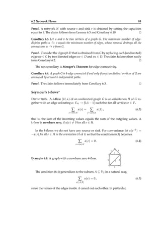 6.2 Network Flows

95

Proof. A network N with source s and sink r is obtained by setting the capacities
equal to 1. The claim follows from Lemma 6.5 and Corollary 6.10.
⊔
⊓
Corollary 6.3. Let u and v be two vertices of a graph G. The maximum number of edge⋆
disjoint paths u − v equals the minimum number of edges, whose removal destroys all the
→
⋆
connections u − v from G.
→
Proof. Consider the digraph D that is obtained from G by replacing each (undirected)
edge uv ∈ G by two directed edges uv ∈ D and vu ∈ D. The claim follows then easily
from Corollary 6.2.
⊔
⊓
The next corollary is Menger’s Theorem for edge connectivity.
Corollary 6.4. A graph G is k-edge connected if and only if any two distinct vertices of G are
connected by at least k independent paths.
Proof. The claim follows immediately from Corollary 6.3.

⊔
⊓

Seymour’s 6-ﬂows∗
D EFINITION . A k-ﬂow ( H, α) of an undirected graph G is an orientation H of G together with an edge colouring α : E H → [0, k − 1] such that for all vertices v ∈ V,

∑

α( e) =

e = vu ∈ H

∑

α( f ) ,

(6.3)

f = uv∈ H

that is, the sum of the incoming values equals the sum of the outgoing values. A
k-ﬂow is nowhere zero, if α(e) = 0 for all e ∈ H.
In the k-ﬂows we do not have any source or sink. For convenience, let α(e−1 ) =
−α(e) for all e ∈ H in the orientation H of G so that the condition (6.3) becomes

∑

α( e) = 0 .

(6.4)

e = vu ∈ H
1

1
2

Example 6.8. A graph with a nowhere zero 4-ﬂow.

1

3

2

2

The condition (6.4) generalizes to the subsets A ⊆ VG in a natural way,

∑

α( e) = 0 ,

e ∈[ A,A]

since the values of the edges inside A cancel out each other. In particular,

(6.5)

 