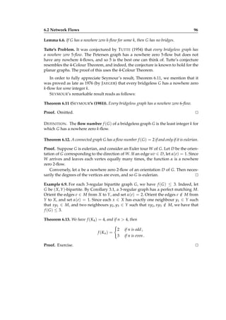 6.2 Network Flows

96

Lemma 6.6. If G has a nowhere zero k-ﬂow for some k, then G has no bridges.
Tutte’s Problem. It was conjectured by T UTTE (1954) that every bridgeless graph has
a nowhere zero 5-ﬂow. The Petersen graph has a nowhere zero 5-ﬂow but does not
have any nowhere 4-ﬂows, and so 5 is the best one can think of. Tutte’s conjecture
resembles the 4-Colour Theorem, and indeed, the conjecture is known to hold for the
planar graphs. The proof of this uses the 4-Colour Theorem.
In order to fully appreciate Seymour’s result, Theorem 6.11, we mention that it
was proved as late as 1976 (by J AEGER) that every bridgeless G has a nowhere zero
k-ﬂow for some integer k.
S EYMOUR’s remarkable result reads as follows:
Theorem 6.11 (S EYMOUR’s (1981)). Every bridgeless graph has a nowhere zero 6-ﬂow.
Proof. Omitted.

⊔
⊓

D EFINITION . The ﬂow number f ( G ) of a bridgeless graph G is the least integer k for
which G has a nowhere zero k-ﬂow.
Theorem 6.12. A connected graph G has a ﬂow number f ( G ) = 2 if and only if it is eulerian.
Proof. Suppose G is eulerian, and consider an Euler tour W of G. Let D be the orientation of G corresponding to the direction of W. If an edge uv ∈ D, let α(e) = 1. Since
W arrives and leaves each vertex equally many times, the function α is a nowhere
zero 2-ﬂow.
Conversely, let α be a nowhere zero 2-ﬂow of an orientation D of G. Then necessarily the degrees of the vertices are even, and so G is eulerian.
⊔
⊓
Example 6.9. For each 3-regular bipartite graph G, we have f ( G ) ≤ 3. Indeed, let
G be ( X, Y )-bipartite. By Corollary 3.1, a 3-regular graph has a perfect matching M.
Orient the edges e ∈ M from X to Y, and set α(e) = 2. Orient the edges e ∈ M from
/
Y to X, and set α(e) = 1. Since each x ∈ X has exactly one neighbour y1 ∈ Y such
that xy1 ∈ M, and two neighbours y2 , y3 ∈ Y such that xy2 , xy3 ∈ M, we have that
/
f ( G ) ≤ 3.
Theorem 6.13. We have f (K4 ) = 4, and if n > 4, then
f (Kn ) =
Proof. Exercise.

2
3

if n is odd ,
if n is even .

⊔
⊓

 
