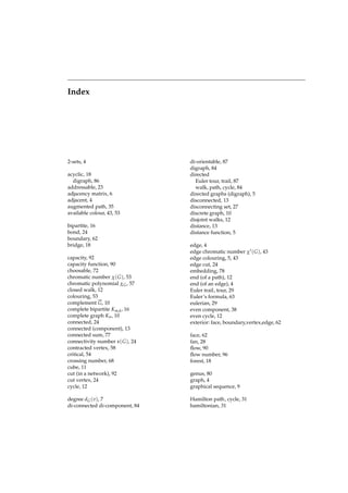 Index

2-sets, 4
acyclic, 18
digraph, 86
addressable, 23
adjacency matrix, 6
adjacent, 4
augmented path, 35
available colour, 43, 53
bipartite, 16
bond, 24
boundary, 62
bridge, 18
capacity, 92
capacity function, 90
choosable, 72
chromatic number χ( G ), 53
chromatic polynomial χ G , 57
closed walk, 12
colouring, 53
complement G, 10
complete bipartite Km,k , 16
complete graph Kn , 10
connected, 24
connected (component), 13
connected sum, 77
connectivity number κ ( G ), 24
contracted vertex, 58
critical, 54
crossing number, 68
cube, 11
cut (in a network), 92
cut vertex, 24
cycle, 12
degree d G (v), 7
di-connected di-component, 84

di-orientable, 87
digraph, 84
directed
Euler tour, trail, 87
walk, path, cycle, 84
directed graphs (digraph), 5
disconnected, 13
disconnecting set, 27
discrete graph, 10
disjoint walks, 12
distance, 13
distance function, 5
edge, 4
edge chromatic number χ′ ( G ), 43
edge colouring, 5, 43
edge cut, 24
embedding, 78
end (of a path), 12
end (of an edge), 4
Euler trail, tour, 29
Euler’s formula, 63
eulerian, 29
even component, 38
even cycle, 12
exterior: face, boundary,vertex,edge, 62
face, 62
fan, 28
ﬂow, 90
ﬂow number, 96
forest, 18
genus, 80
graph, 4
graphical sequence, 9
Hamilton path, cycle, 31
hamiltonian, 31

 