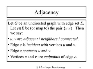 10
Adjacency
LetLet GG be an undirected graph with edge setbe an undirected graph with edge set EE..
LetLet ee∈∈EE be (or map to) the pair {be (or map to) the pair {uu,,vv}. Then}. Then
we say:we say:
• uu,, vv areare adjacentadjacent // neighborsneighbors // connectedconnected..
• EdgeEdge ee isis incident withincident with verticesvertices uu andand vv..
• EdgeEdge ee connectsconnects uu andand vv..
• VerticesVertices uu andand vv areare endpointsendpoints of edgeof edge ee..
§ 9.2 – Graph Terminology
 
