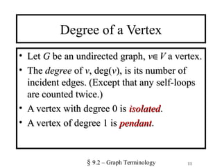 11
Degree of a Vertex
• LetLet GG be an undirected graph,be an undirected graph, vv∈∈VV a vertex.a vertex.
• TheThe degreedegree ofof vv, deg(, deg(vv), is its number of), is its number of
incident edges. (Except that any self-loopsincident edges. (Except that any self-loops
are counted twice.)are counted twice.)
• A vertex with degree 0 isA vertex with degree 0 is isolatedisolated..
• A vertex of degree 1 isA vertex of degree 1 is pendantpendant..
§ 9.2 – Graph Terminology
 