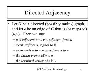 13
Directed Adjacency
• LetLet GG be a directed (possibly multi-) graph,be a directed (possibly multi-) graph,
and letand let ee be an edge ofbe an edge of GG that is (or maps to)that is (or maps to)
((uu,,vv). Then we say:). Then we say:
– uu isis adjacent toadjacent to vv,, vv isis adjacent fromadjacent from uu
– ee comes fromcomes from uu,, ee goes togoes to vv..
– e connects u to ve connects u to v,, e goes from u to ve goes from u to v
– thethe initial vertexinitial vertex ofof ee isis uu
– thethe terminal vertexterminal vertex ofof ee isis vv
§ 9.2 – Graph Terminology
 
