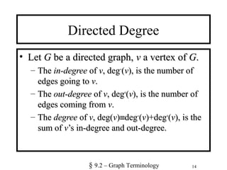 14
Directed Degree
• LetLet GG be a directed graph,be a directed graph, vv a vertex ofa vertex of GG..
– TheThe in-degreein-degree ofof vv, deg, deg−−
((vv), is the number of), is the number of
edges going toedges going to vv..
– TheThe out-degreeout-degree ofof vv, deg, deg++
((vv), is the number of), is the number of
edges coming fromedges coming from vv..
– TheThe degreedegree ofof vv, deg(, deg(vv))≡≡degdeg−−
((vv)+deg)+deg++
((vv), is the), is the
sum ofsum of vv’s in-degree and out-degree.’s in-degree and out-degree.
§ 9.2 – Graph Terminology
 
