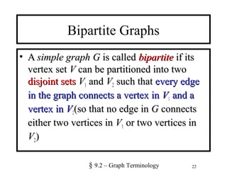 22
Bipartite Graphs
• AA simple graphsimple graph GG is calledis called bipartitebipartite if itsif its
vertex setvertex set VV can be partitioned into twocan be partitioned into two
disjoint setsdisjoint sets VV1 andand VV2 such thatsuch that every edgeevery edge
in the graph connects a vertex inin the graph connects a vertex in VV1 and aand a
vertex invertex in VV2(so that no edge in(so that no edge in GG connectsconnects
either two vertices ineither two vertices in VV1 or two vertices inor two vertices in
VV2))
§ 9.2 – Graph Terminology
 