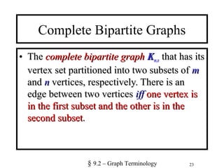 23
Complete Bipartite Graphs
• TheThe complete bipartite graphcomplete bipartite graph KKm,n that has itsthat has its
vertex set partitioned into two subsets ofvertex set partitioned into two subsets of mm
andand nn vertices, respectively. There is anvertices, respectively. There is an
edge between two verticesedge between two vertices iffiff one vertex isone vertex is
in the first subset and the other is in thein the first subset and the other is in the
second subsetsecond subset..
§ 9.2 – Graph Terminology
 