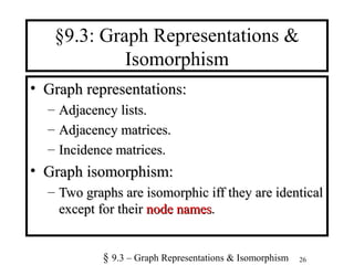 26
§9.3: Graph Representations &
Isomorphism
• Graph representations:Graph representations:
– Adjacency lists.Adjacency lists.
– Adjacency matrices.Adjacency matrices.
– Incidence matrices.Incidence matrices.
• Graph isomorphism:Graph isomorphism:
– Two graphs are isomorphic iff they are identicalTwo graphs are isomorphic iff they are identical
except for theirexcept for their node namesnode names..
§ 9.3 – Graph Representations & Isomorphism
 