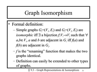 31
Graph Isomorphism
• Formal definition:Formal definition:
– Simple graphsSimple graphs GG11=(=(VV11,, EE11) and) and GG22=(=(VV22,, EE22) are) are
isomorphicisomorphic iffiff ∃∃ a bijectiona bijection ff::VV11→→VV22 such thatsuch that ∀∀
aa,,bb∈∈VV11,, aa andand bb are adjacent inare adjacent in GG11 iffiff ff((aa) and) and
ff((bb) are adjacent in) are adjacent in GG22..
– ff is the “renaming” function that makes the twois the “renaming” function that makes the two
graphs identical.graphs identical.
– Definition can easily be extended to other typesDefinition can easily be extended to other types
of graphs.of graphs.
§ 9.3 – Graph Representations & Isomorphism
 
