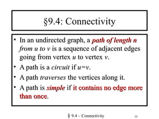 35
§9.4: Connectivity
• In an undirected graph, aIn an undirected graph, a path of length npath of length n
from u to vfrom u to v is a sequence of adjacent edgesis a sequence of adjacent edges
going from vertexgoing from vertex uu to vertexto vertex vv..
• A path is aA path is a circuitcircuit ifif u=vu=v..
• A pathA path traversestraverses the vertices along it.the vertices along it.
• A path isA path is simplesimple ifif it contains no edge moreit contains no edge more
than oncethan once..
§ 9.4 – Connectivity
 
