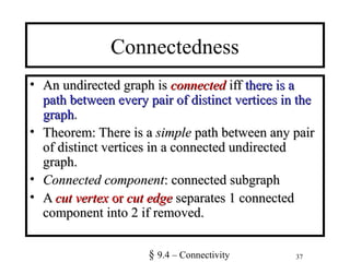 37
Connectedness
• An undirected graph isAn undirected graph is connectedconnected iffiff there is athere is a
path between every pair of distinct vertices in thepath between every pair of distinct vertices in the
graphgraph..
• Theorem: There is aTheorem: There is a simplesimple path between any pairpath between any pair
of distinct vertices in a connected undirectedof distinct vertices in a connected undirected
graph.graph.
• Connected componentConnected component: connected subgraph: connected subgraph
• AA cut vertexcut vertex oror cut edgecut edge separates 1 connectedseparates 1 connected
component into 2 if removed.component into 2 if removed.
§ 9.4 – Connectivity
 