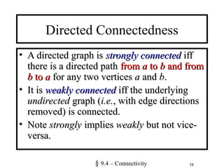 38
Directed Connectedness
• A directed graph isA directed graph is strongly connectedstrongly connected iffiff
there is a directed paththere is a directed path fromfrom aa toto bb and fromand from
bb toto aa for any two verticesfor any two vertices aa andand bb..
• It isIt is weakly connectedweakly connected iff the underlyingiff the underlying
undirectedundirected graph (graph (i.e.i.e., with edge directions, with edge directions
removed) is connected.removed) is connected.
• NoteNote stronglystrongly impliesimplies weaklyweakly but not vice-but not vice-
versa.versa.
§ 9.4 – Connectivity
 
