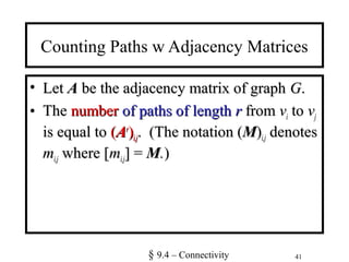 41
Counting Paths w Adjacency Matrices
• LetLet AA be the adjacency matrix of graphbe the adjacency matrix of graph GG..
• TheThe numbernumber of paths of lengthof paths of length rr fromfrom vvii toto vvjj
is equal tois equal to ((AArr
))i,ji,j. (The notation (. (The notation (MM))i,ji,j denotesdenotes
mmi,ji,j where [where [mmi,ji,j] =] = MM..))
§ 9.4 – Connectivity
 