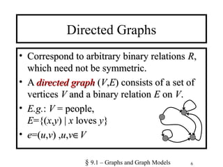 6
Directed Graphs
• Correspond to arbitrary binary relationsCorrespond to arbitrary binary relations RR,,
which need not be symmetric.which need not be symmetric.
• AA directed graphdirected graph ((VV,,EE) consists of a set of) consists of a set of
verticesvertices VV and a binary relationand a binary relation EE onon VV..
• E.g.E.g.:: VV = people,= people,
EE={(={(xx,,yy) |) | xx lovesloves yy}}
• ee=(=(uu,,vv) ,) ,uu,,vv∈∈VV
§ 9.1 – Graphs and Graph Models
 