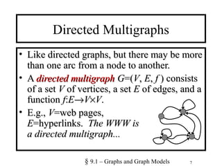 7
Directed Multigraphs
• Like directed graphs, but there may be moreLike directed graphs, but there may be more
than one arc from a node to another.than one arc from a node to another.
• AA directed multigraphdirected multigraph GG=(=(VV,, EE,, ff ) consists) consists
of a setof a set VV of vertices, a setof vertices, a set EE of edges, and aof edges, and a
functionfunction ff::EE→→VV××VV..
• E.g.,E.g., VV=web pages,=web pages,
EE=hyperlinks.=hyperlinks. The WWW isThe WWW is
a directed multigraph...a directed multigraph...
§ 9.1 – Graphs and Graph Models
 