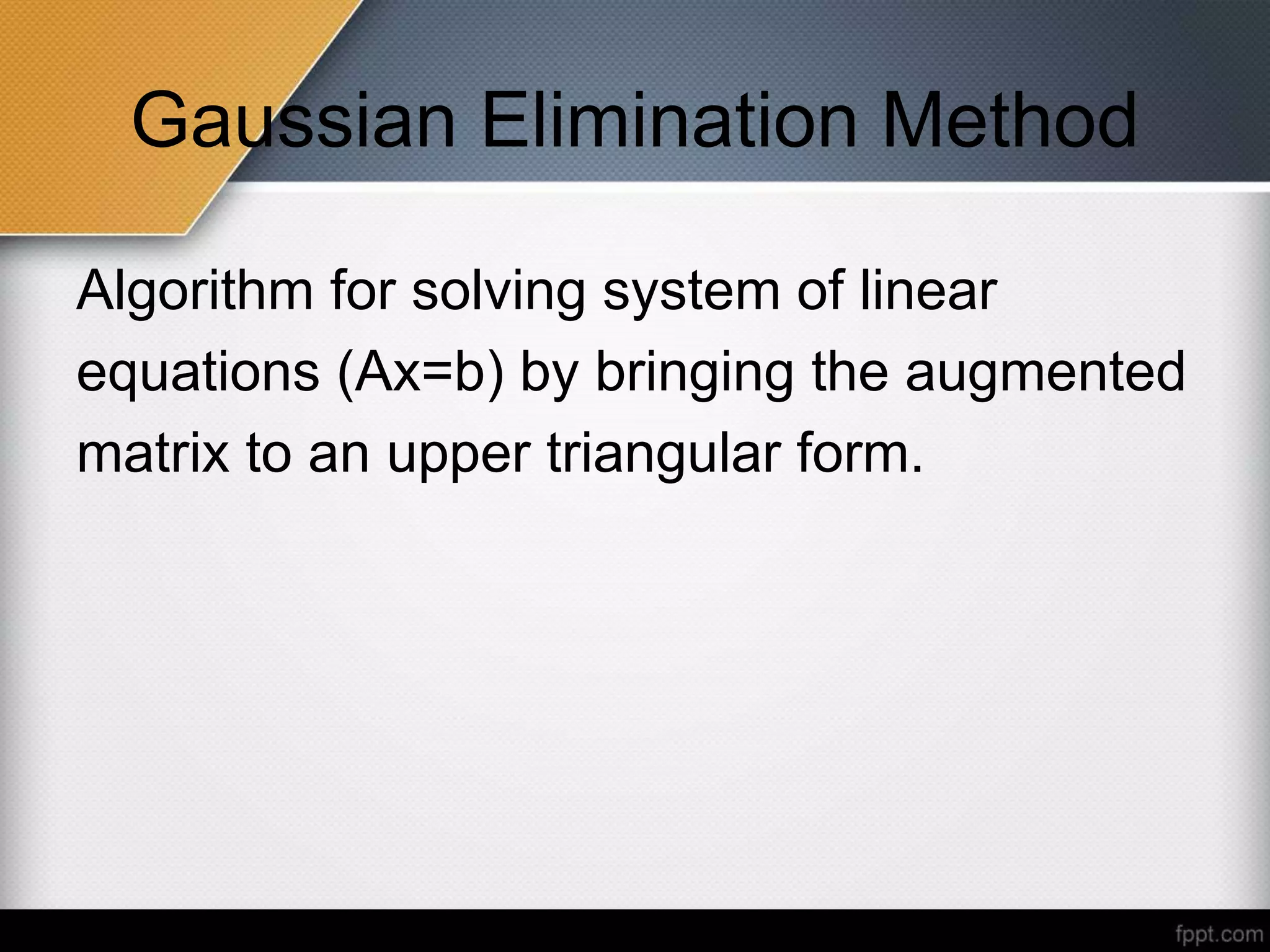 Gaussian Elimination Method
Algorithm for solving system of linear
equations (Ax=b) by bringing the augmented
matrix to an upper triangular form.