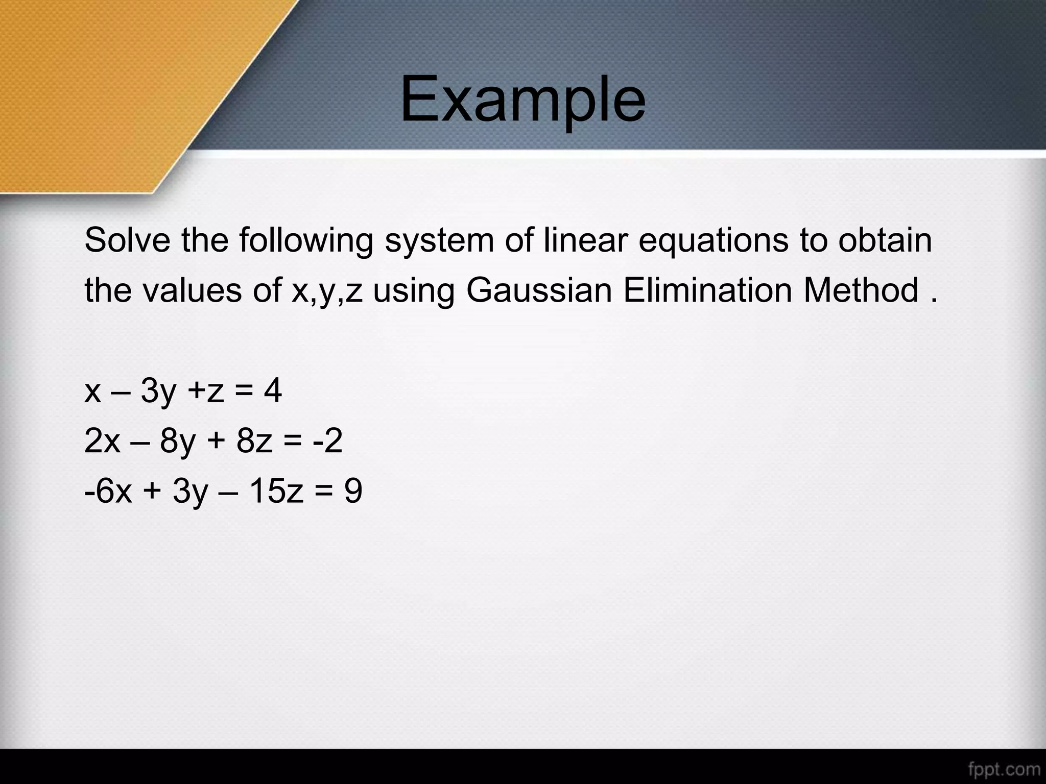 Example
Solve the following system of linear equations to obtain
the values of x,y,z using Gaussian Elimination Method .
x – 3y +z = 4
2x – 8y + 8z = -2
-6x + 3y – 15z = 9