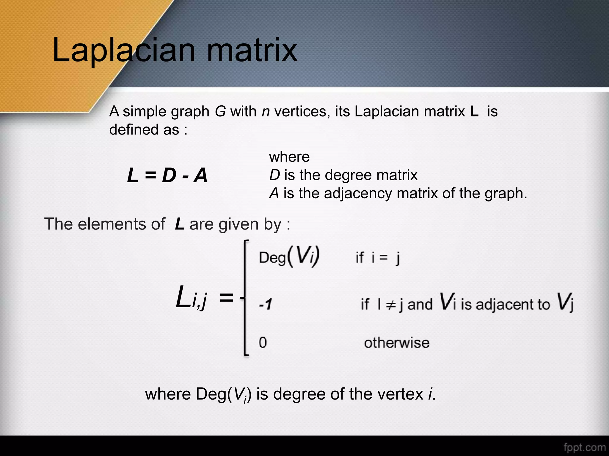 Laplacian matrix
A simple graph G with n vertices, its Laplacian matrix L is
defined as :
L = D - A
where
D is the degree matrix
A is the adjacency matrix of the graph.
The elements of L are given by :
where Deg(Vi) is degree of the vertex i.
Li,j =