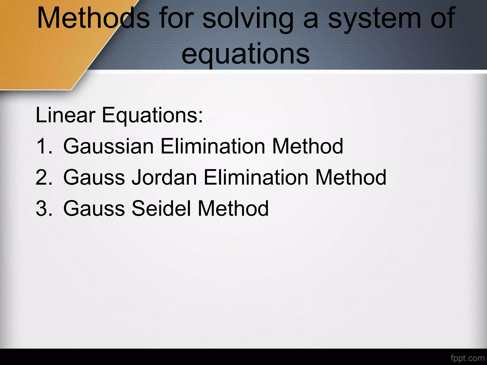 Methods for solving a system of
equations
Linear Equations:
1. Gaussian Elimination Method
2. Gauss Jordan Elimination Method
3. Gauss Seidel Method