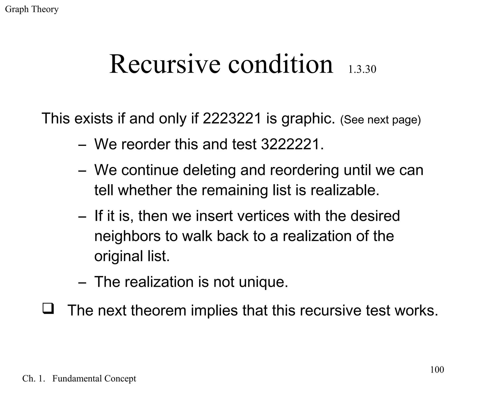 Graph Theory
Ch. 1. Fundamental Concept
100
Recursive condition 1.3.30
This exists if and only if 2223221 is graphic. (See next page)
– We reorder this and test 3222221.
– We continue deleting and reordering until we can
tell whether the remaining list is realizable.
– If it is, then we insert vertices with the desired
neighbors to walk back to a realization of the
original list.
– The realization is not unique.
 The next theorem implies that this recursive test works.
 