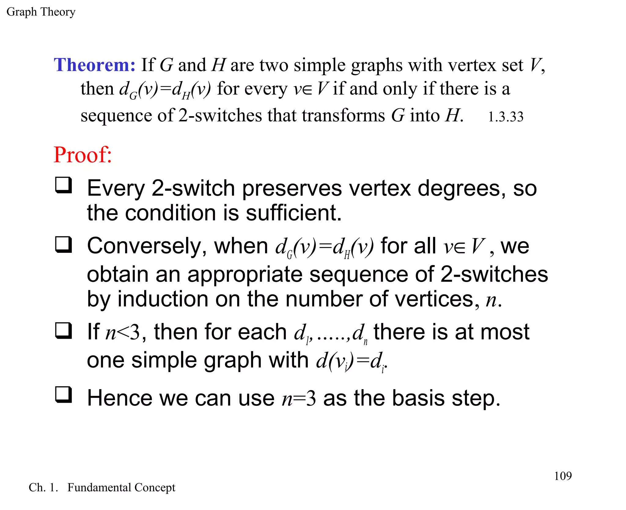 Graph Theory
Ch. 1. Fundamental Concept
109
Theorem: If G and H are two simple graphs with vertex set V,
then dG(v)=dH(v) for every v∈V if and only if there is a
sequence of 2-switches that transforms G into H. 1.3.33
Proof:
 Every 2-switch preserves vertex degrees, so
the condition is sufficient.
 Conversely, when dG(v)=dH(v) for all v∈V , we
obtain an appropriate sequence of 2-switches
by induction on the number of vertices, n.
 If n<3, then for each d1,…..,dn there is at most
one simple graph with d(vi)=di.
 Hence we can use n=3 as the basis step.
 
