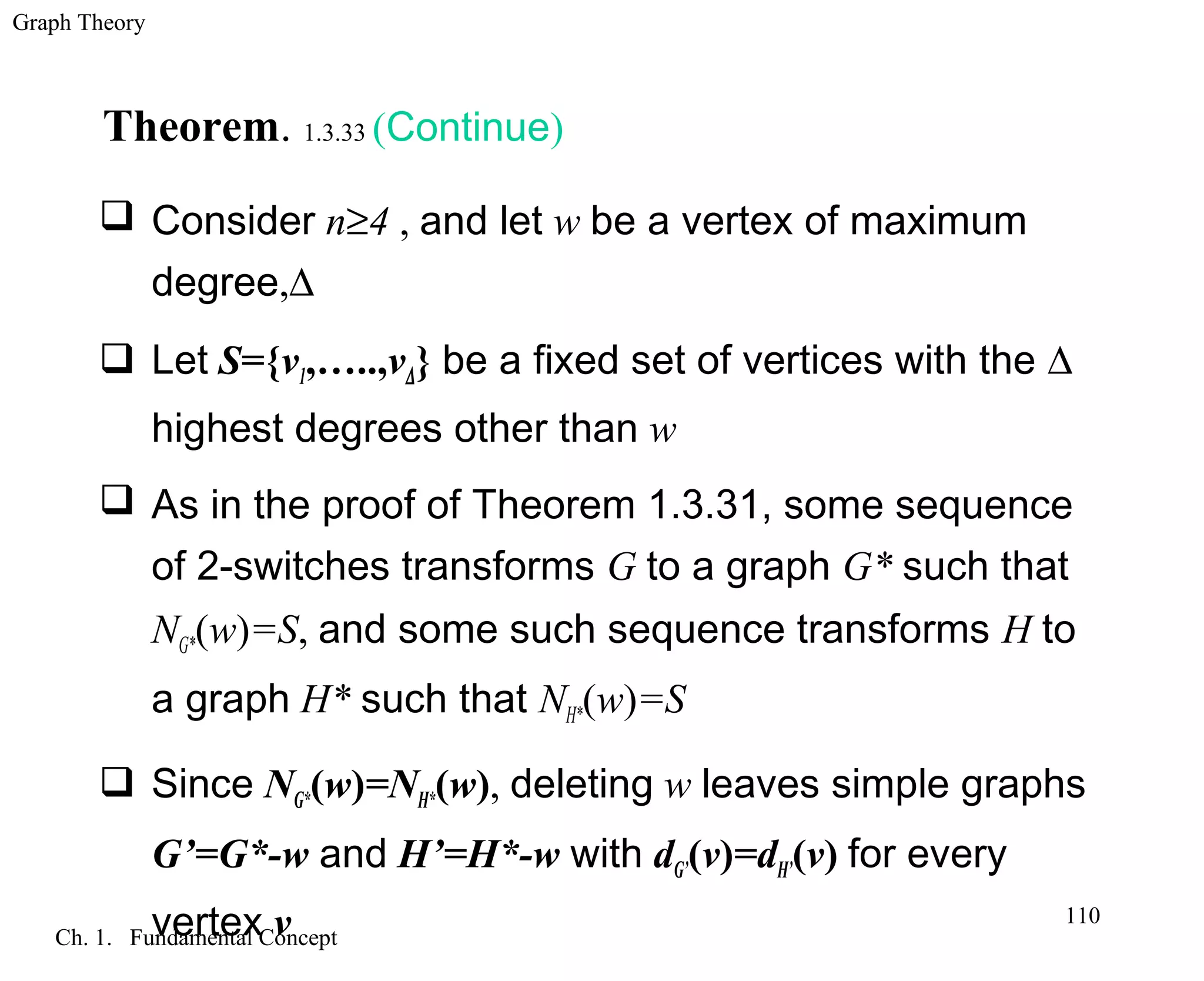 Graph Theory
Ch. 1. Fundamental Concept
110
Theorem. 1.3.33 (Continue)
 Consider n≥4 , and let w be a vertex of maximum
degree,∆
 Let S={v1,…..,v∆} be a fixed set of vertices with the ∆
highest degrees other than w
 As in the proof of Theorem 1.3.31, some sequence
of 2-switches transforms G to a graph G* such that
NG*(w)=S, and some such sequence transforms H to
a graph H* such that NH*(w)=S
 Since NG*(w)=NH*(w), deleting w leaves simple graphs
G’=G*-w and H’=H*-w with dG’(v)=dH’(v) for every
vertex v
 