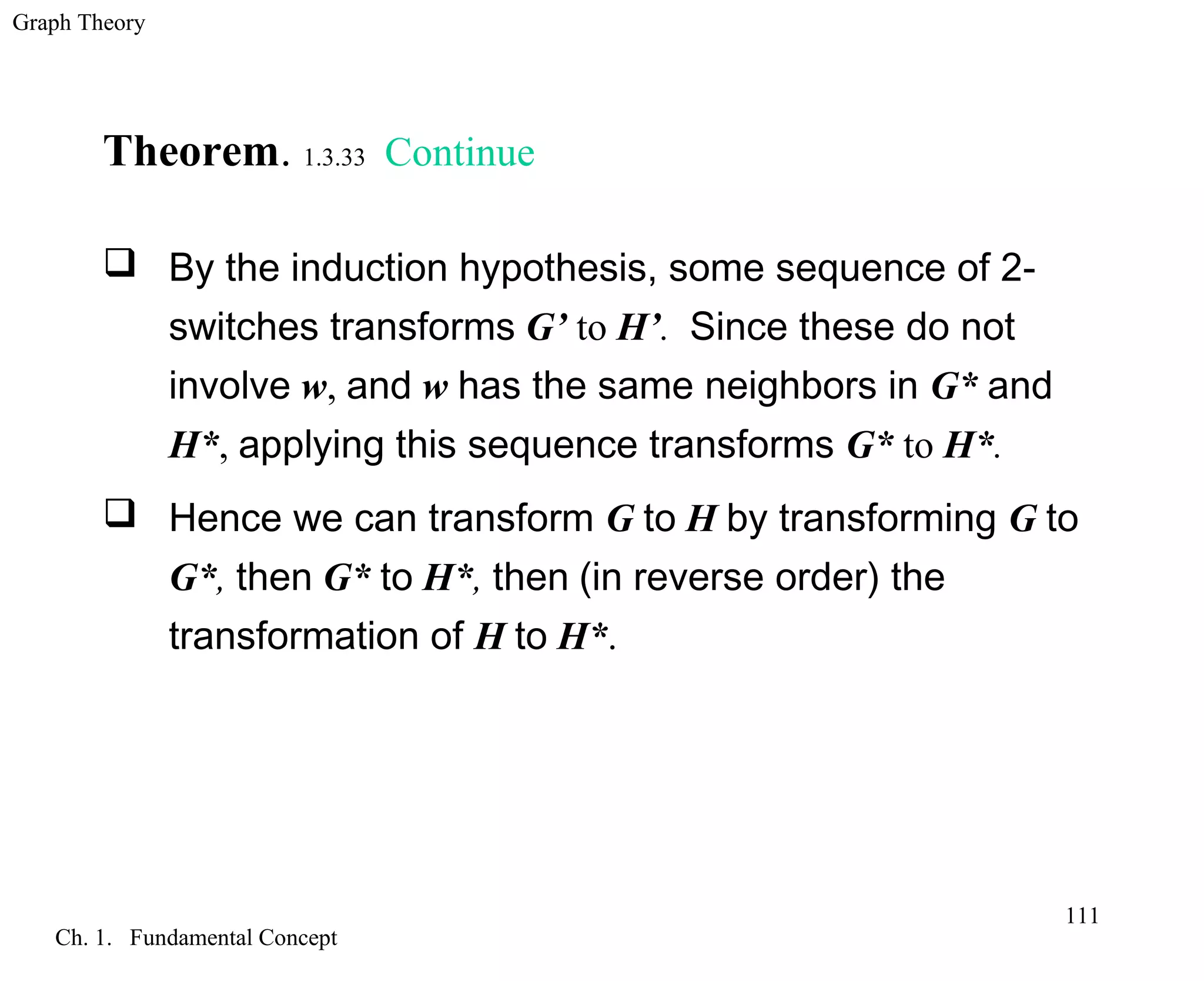 Graph Theory
Ch. 1. Fundamental Concept
111
Theorem. 1.3.33 Continue
 By the induction hypothesis, some sequence of 2-
switches transforms G’ to H’. Since these do not
involve w, and w has the same neighbors in G* and
H*, applying this sequence transforms G* to H*.
 Hence we can transform G to H by transforming G to
G*, then G* to H*, then (in reverse order) the
transformation of H to H*.
 