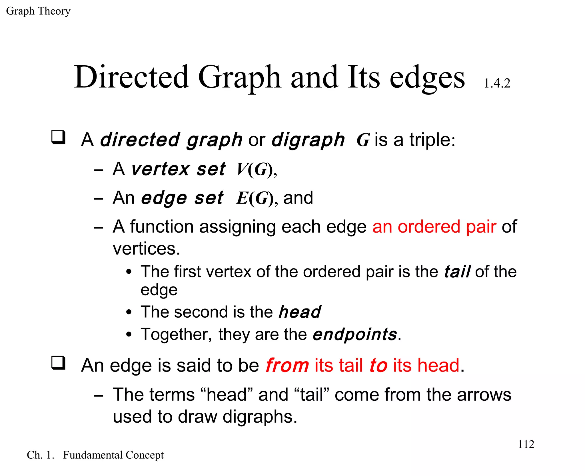 Graph Theory
Ch. 1. Fundamental Concept
112
Directed Graph and Its edges 1.4.2
 A directed graph or digraph G is a triple:
– A vertex set V(G),
– An edge set E(G), and
– A function assigning each edge an ordered pair of
vertices.
• The first vertex of the ordered pair is the tail of the
edge
• The second is the head
• Together, they are the endpoints.
 An edge is said to be from its tail to its head.
– The terms “head” and “tail” come from the arrows
used to draw digraphs.
 
