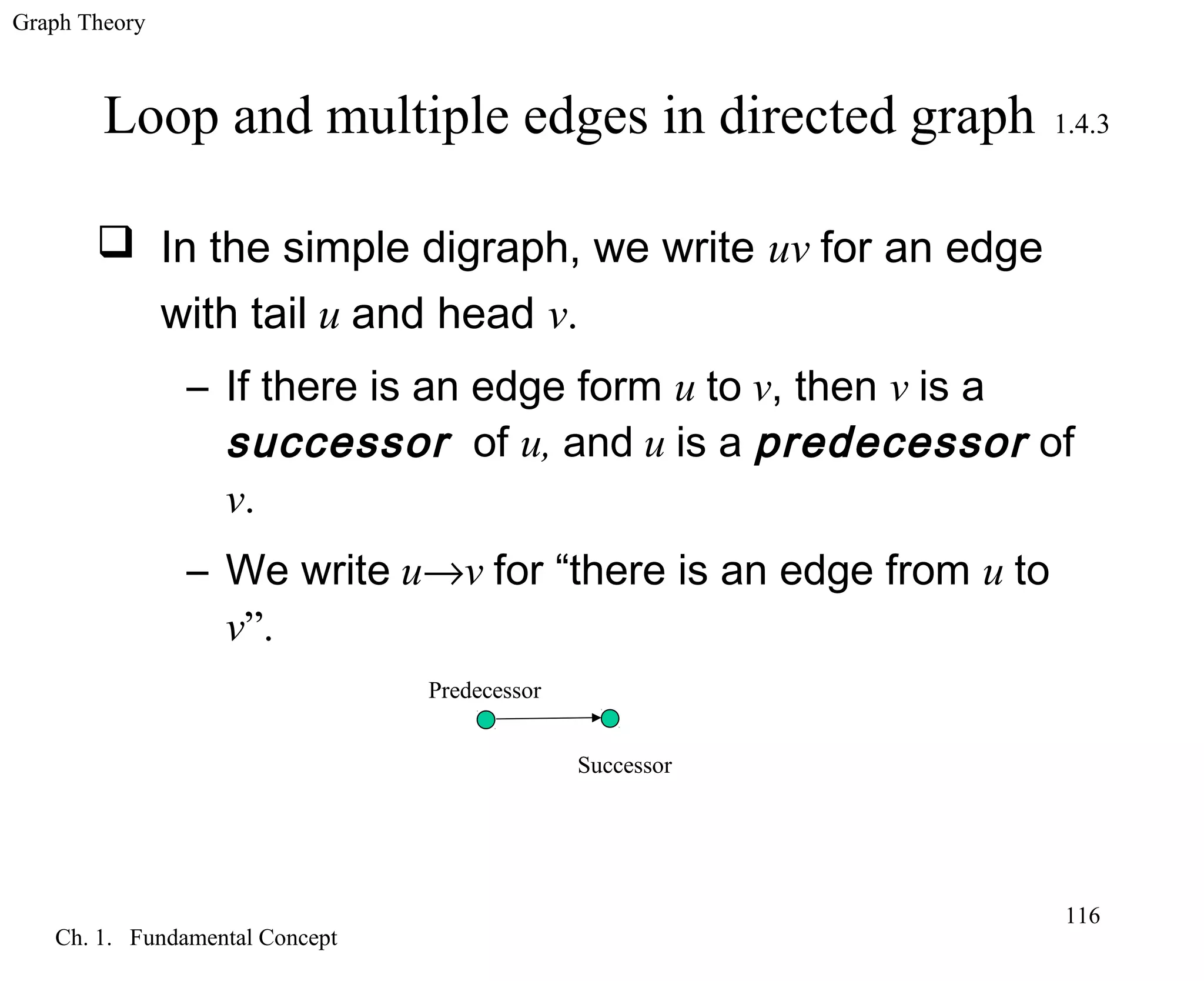 Graph Theory
Ch. 1. Fundamental Concept
116
Loop and multiple edges in directed graph 1.4.3
 In the simple digraph, we write uv for an edge
with tail u and head v.
– If there is an edge form u to v, then v is a
successor of u, and u is a predecessor of
v.
– We write u→v for “there is an edge from u to
v”.
Predecessor
Successor
 