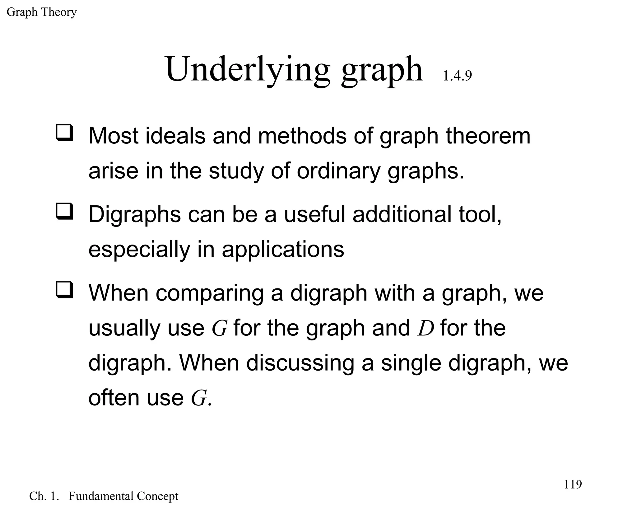 Graph Theory
Ch. 1. Fundamental Concept
119
Underlying graph 1.4.9
 Most ideals and methods of graph theorem
arise in the study of ordinary graphs.
 Digraphs can be a useful additional tool,
especially in applications
 When comparing a digraph with a graph, we
usually use G for the graph and D for the
digraph. When discussing a single digraph, we
often use G.
 