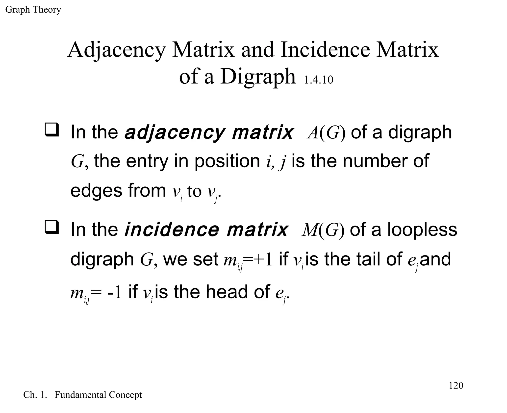Graph Theory
Ch. 1. Fundamental Concept
120
Adjacency Matrix and Incidence Matrix
of a Digraph 1.4.10
 In the adjacency matrix A(G) of a digraph
G, the entry in position i, j is the number of
edges from vi to vj.
 In the incidence matrix M(G) of a loopless
digraph G, we set mi,j=+1 if viis the tail of ejand
mi,j= -1 if viis the head of ej.
 