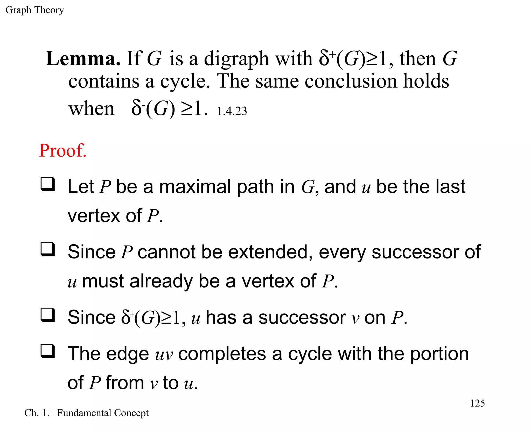 Graph Theory
Ch. 1. Fundamental Concept
125
Lemma. If G is a digraph with δ+
(G)≥1, then G
contains a cycle. The same conclusion holds
when δ-
(G) ≥1. 1.4.23
Proof.
 Let P be a maximal path in G, and u be the last
vertex of P.
 Since P cannot be extended, every successor of
u must already be a vertex of P.
 Since δ+
(G)≥1, u has a successor v on P.
 The edge uv completes a cycle with the portion
of P from v to u.
 