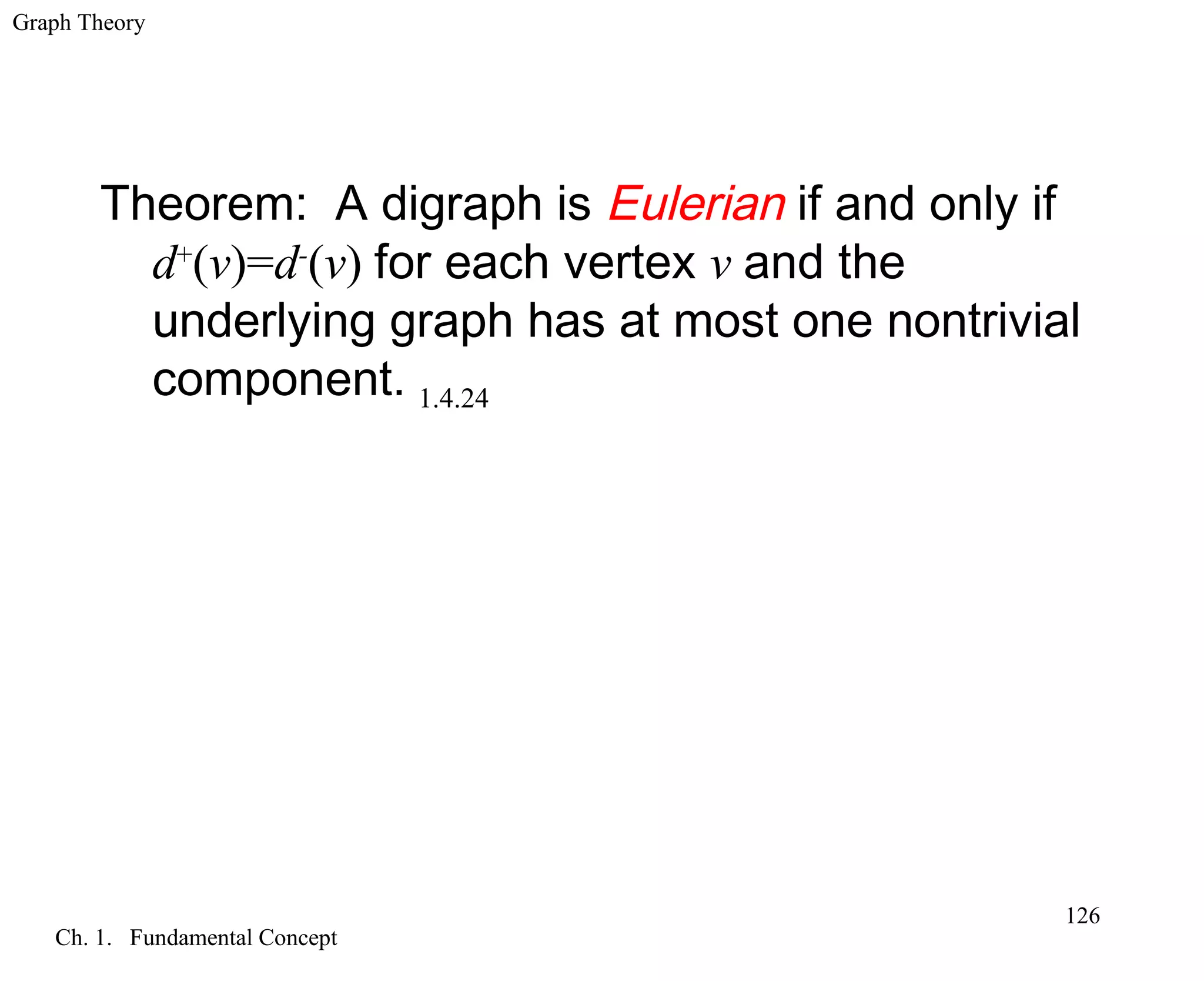 Graph Theory
Ch. 1. Fundamental Concept
126
Theorem: A digraph is Eulerian if and only if
d+
(v)=d-
(v) for each vertex v and the
underlying graph has at most one nontrivial
component. 1.4.24
 
