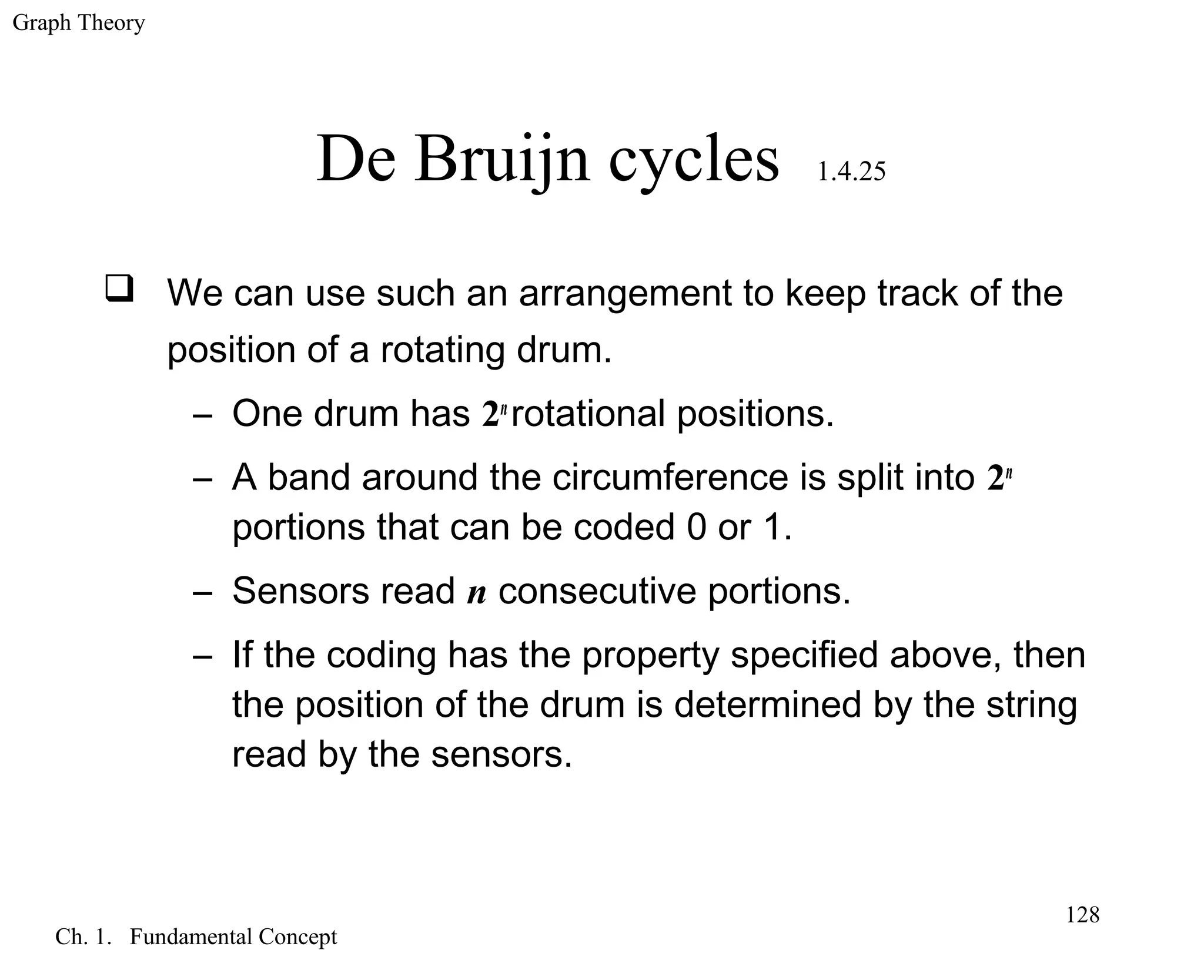 Graph Theory
Ch. 1. Fundamental Concept
128
De Bruijn cycles 1.4.25
 We can use such an arrangement to keep track of the
position of a rotating drum.
– One drum has 2n
rotational positions.
– A band around the circumference is split into 2n
portions that can be coded 0 or 1.
– Sensors read n consecutive portions.
– If the coding has the property specified above, then
the position of the drum is determined by the string
read by the sensors.
 