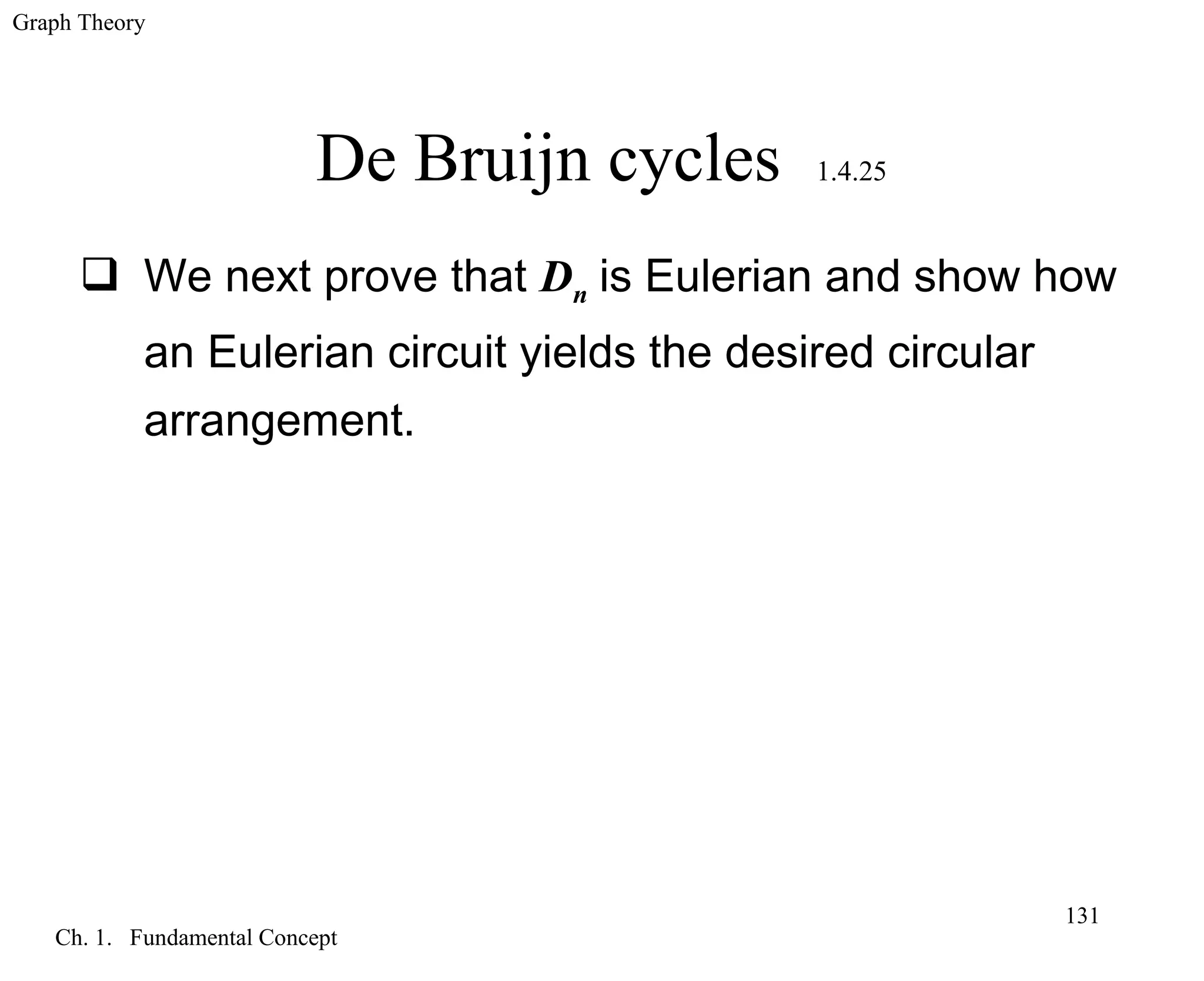 Graph Theory
Ch. 1. Fundamental Concept
131
De Bruijn cycles 1.4.25
 We next prove that Dn is Eulerian and show how
an Eulerian circuit yields the desired circular
arrangement.
 