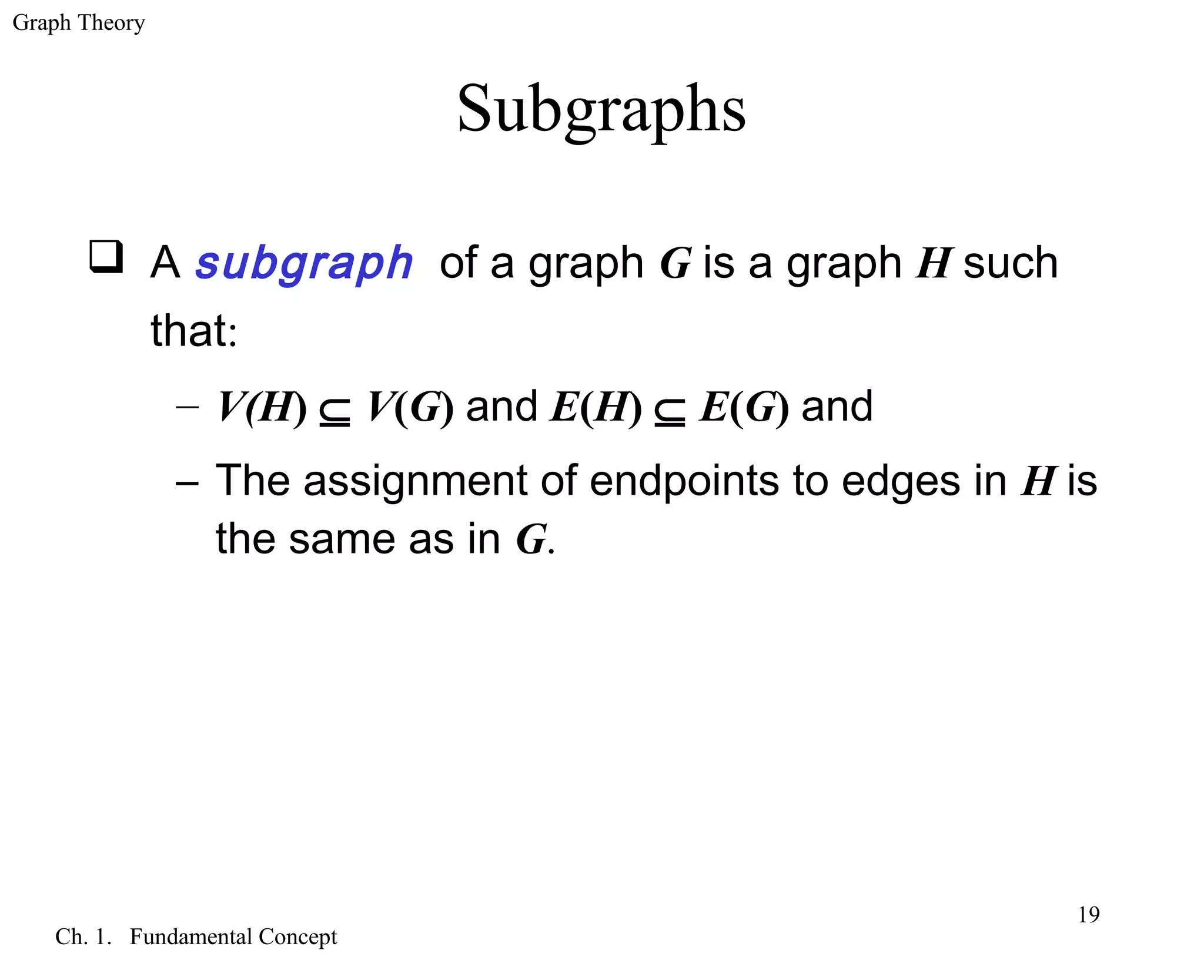 Graph Theory
Ch. 1. Fundamental Concept
19
Subgraphs
 A subgraph of a graph G is a graph H such
that:
– V(H) ⊆ V(G) and E(H) ⊆ E(G) and
– The assignment of endpoints to edges in H is
the same as in G.
 