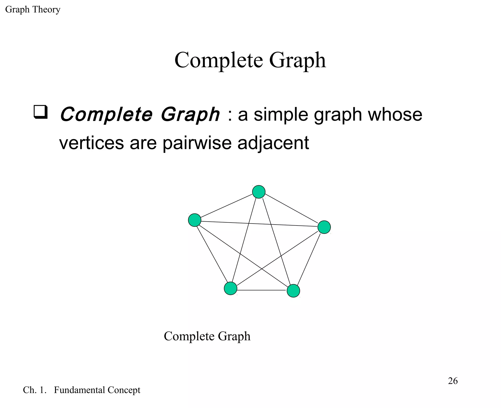 Graph Theory
Ch. 1. Fundamental Concept
26
Complete Graph
 Complete Graph : a simple graph whose
vertices are pairwise adjacent
Complete Graph
 