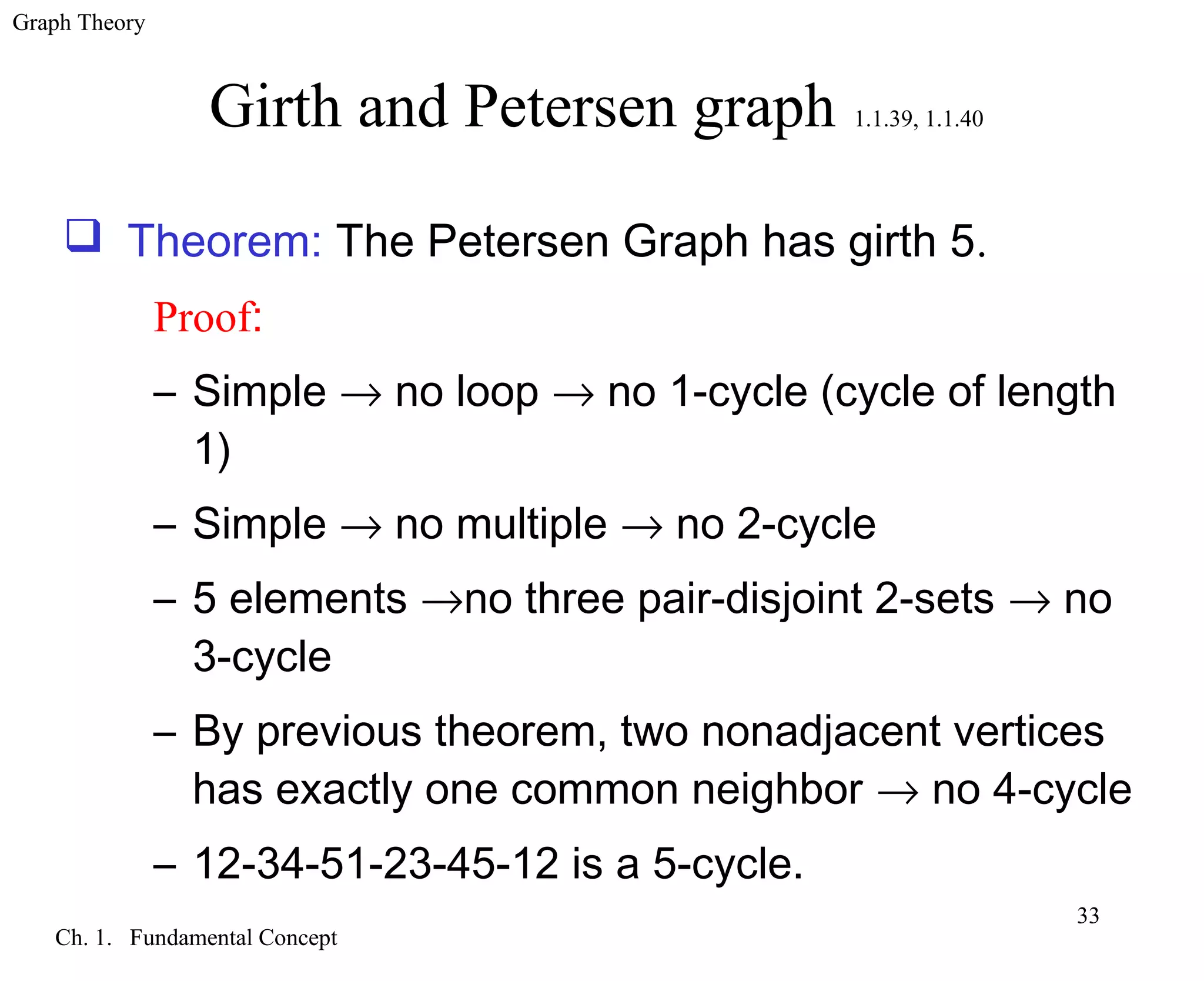 Graph Theory
Ch. 1. Fundamental Concept
33
Girth and Petersen graph 1.1.39, 1.1.40
 Theorem: The Petersen Graph has girth 5.
Proof:
– Simple → no loop → no 1-cycle (cycle of length
1)
– Simple → no multiple → no 2-cycle
– 5 elements →no three pair-disjoint 2-sets → no
3-cycle
– By previous theorem, two nonadjacent vertices
has exactly one common neighbor → no 4-cycle
– 12-34-51-23-45-12 is a 5-cycle.
 