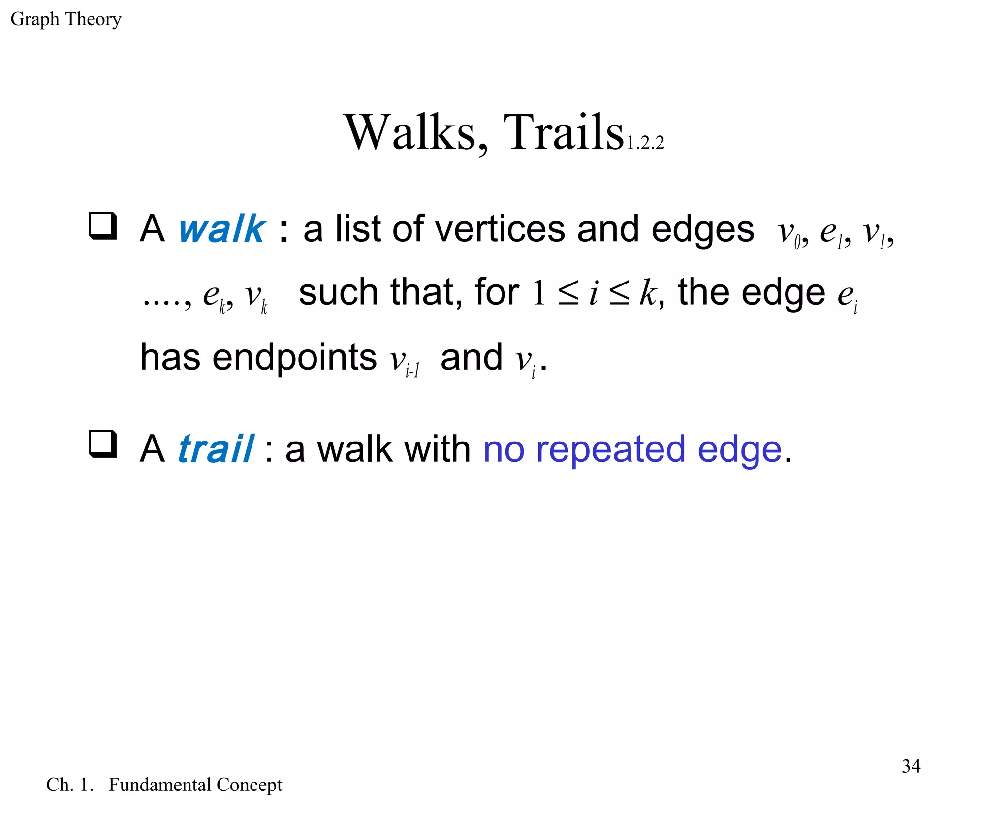 Graph Theory
Ch. 1. Fundamental Concept
34
Walks, Trails1.2.2
 A walk : a list of vertices and edges v0, e1, v1,
…., ek, vk such that, for 1 ≤ i ≤ k, the edge ei
has endpoints vi-1 and vi.
 A trail : a walk with no repeated edge.
 