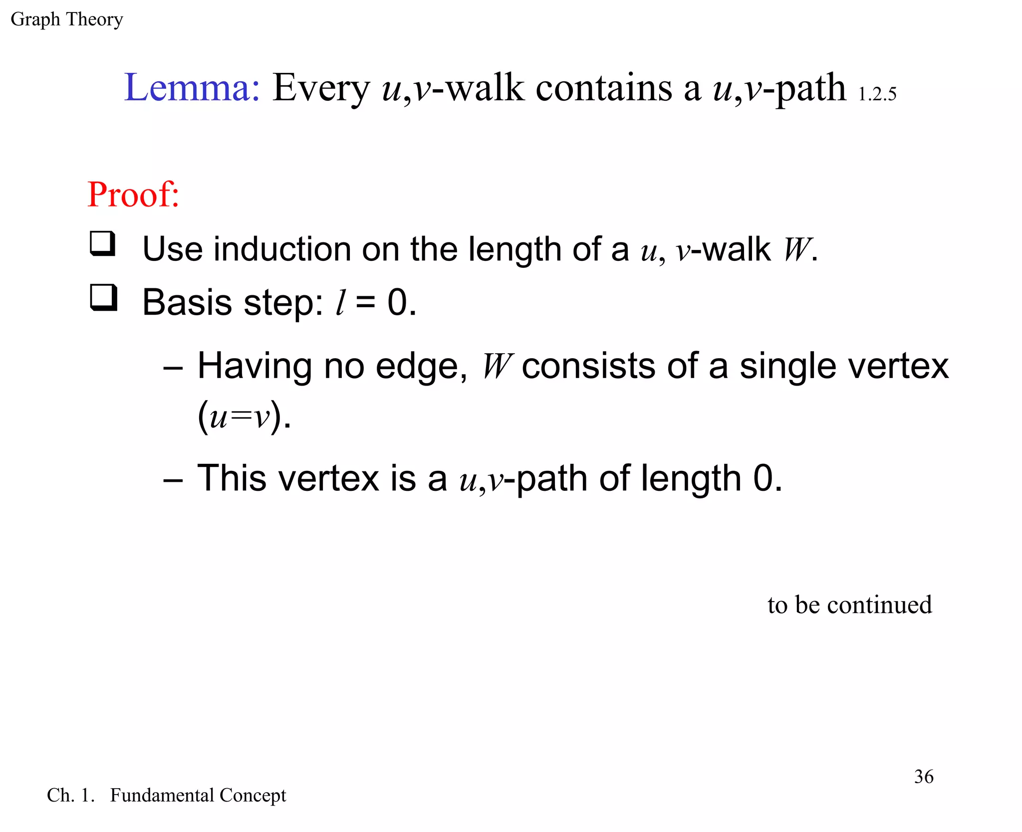 Graph Theory
Ch. 1. Fundamental Concept
36
Lemma: Every u,v-walk contains a u,v-path 1.2.5
Proof:
 Use induction on the length of a u, v-walk W.
 Basis step: l = 0.
– Having no edge, W consists of a single vertex
(u=v).
– This vertex is a u,v-path of length 0.
to be continued
 