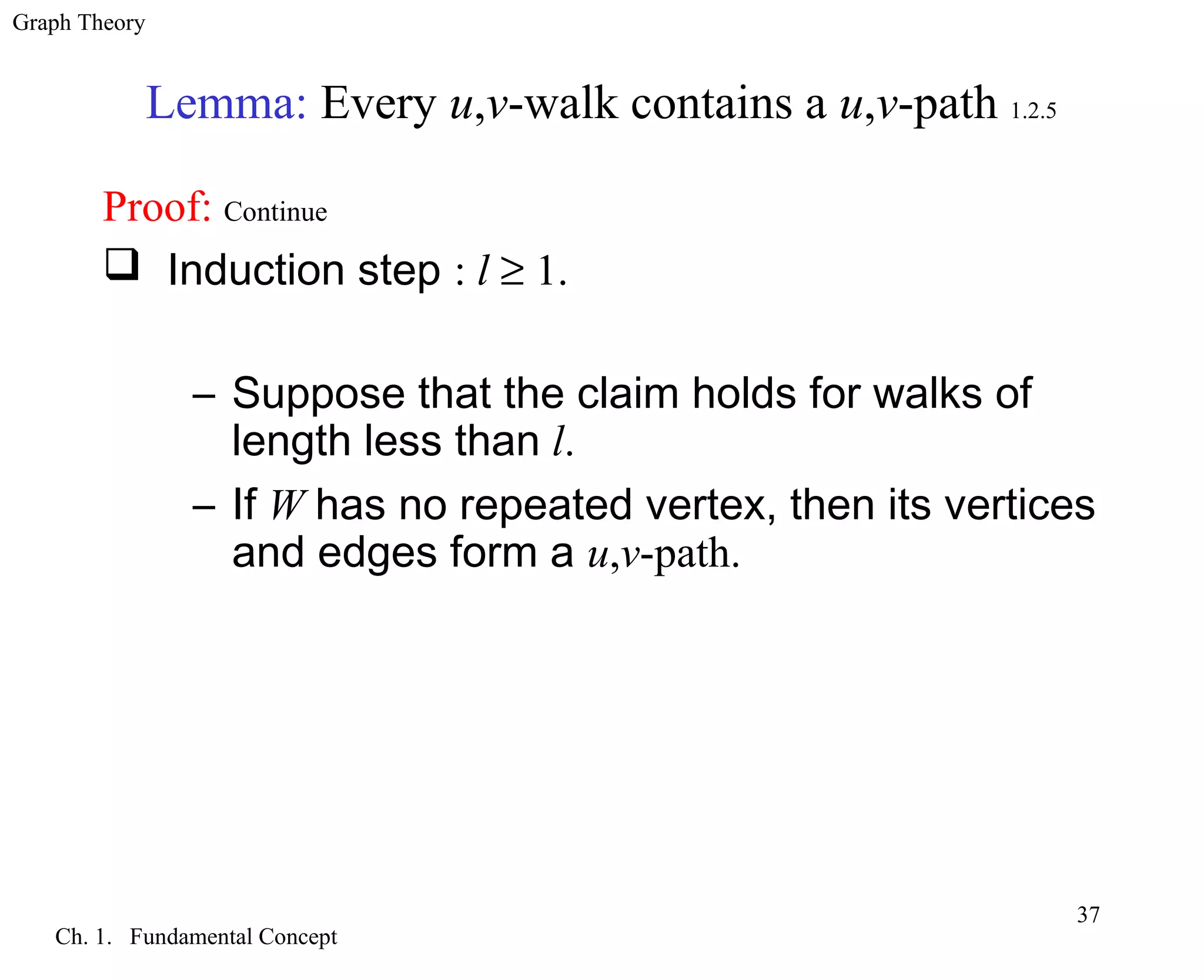 Graph Theory
Ch. 1. Fundamental Concept
37
Lemma: Every u,v-walk contains a u,v-path 1.2.5
Proof: Continue
 Induction step : l ≥ 1.
– Suppose that the claim holds for walks of
length less than l.
– If W has no repeated vertex, then its vertices
and edges form a u,v-path.
 