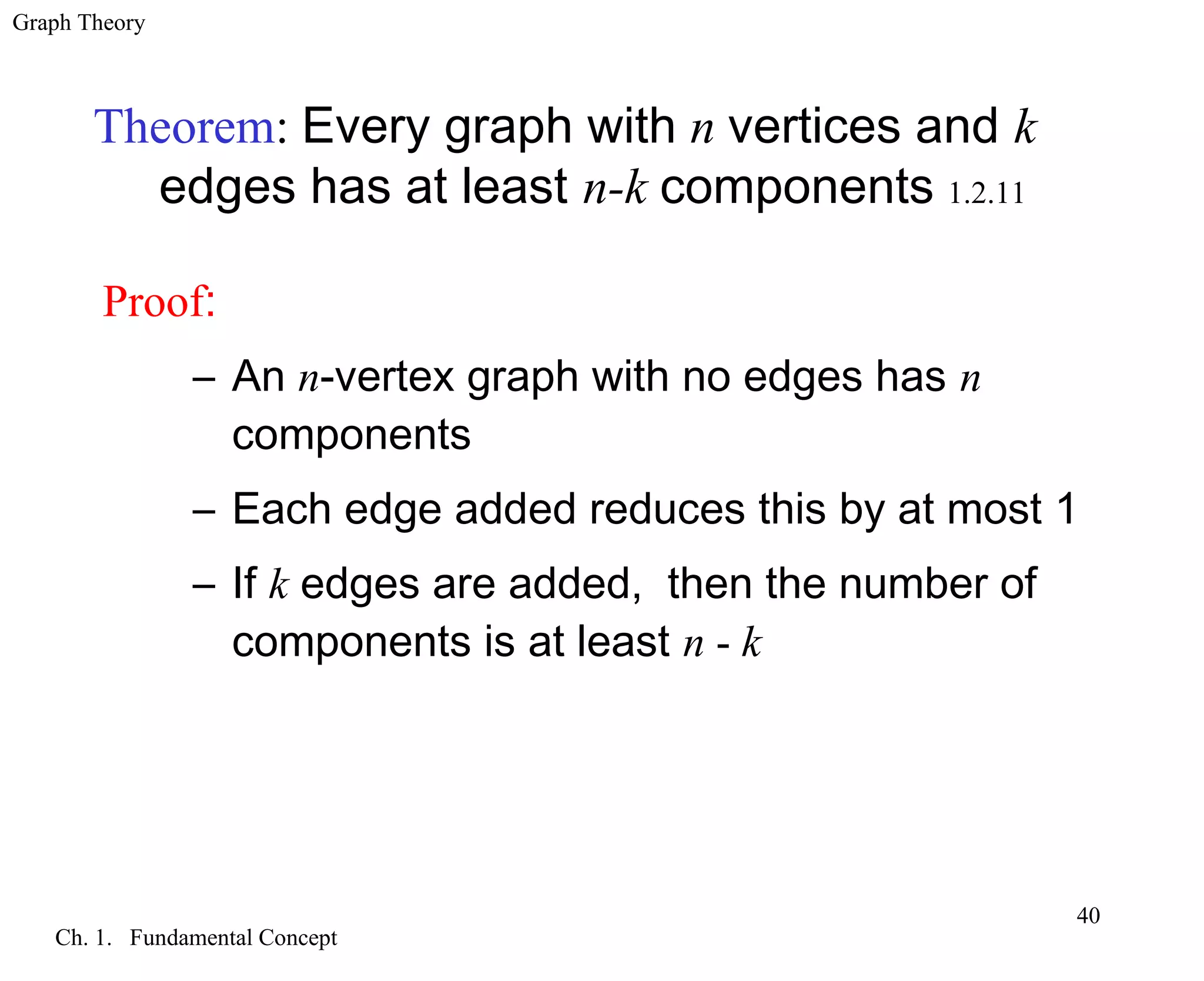 Graph Theory
Ch. 1. Fundamental Concept
40
Proof:
– An n-vertex graph with no edges has n
components
– Each edge added reduces this by at most 1
– If k edges are added, then the number of
components is at least n - k
Theorem: Every graph with n vertices and k
edges has at least n-k components 1.2.11
 
