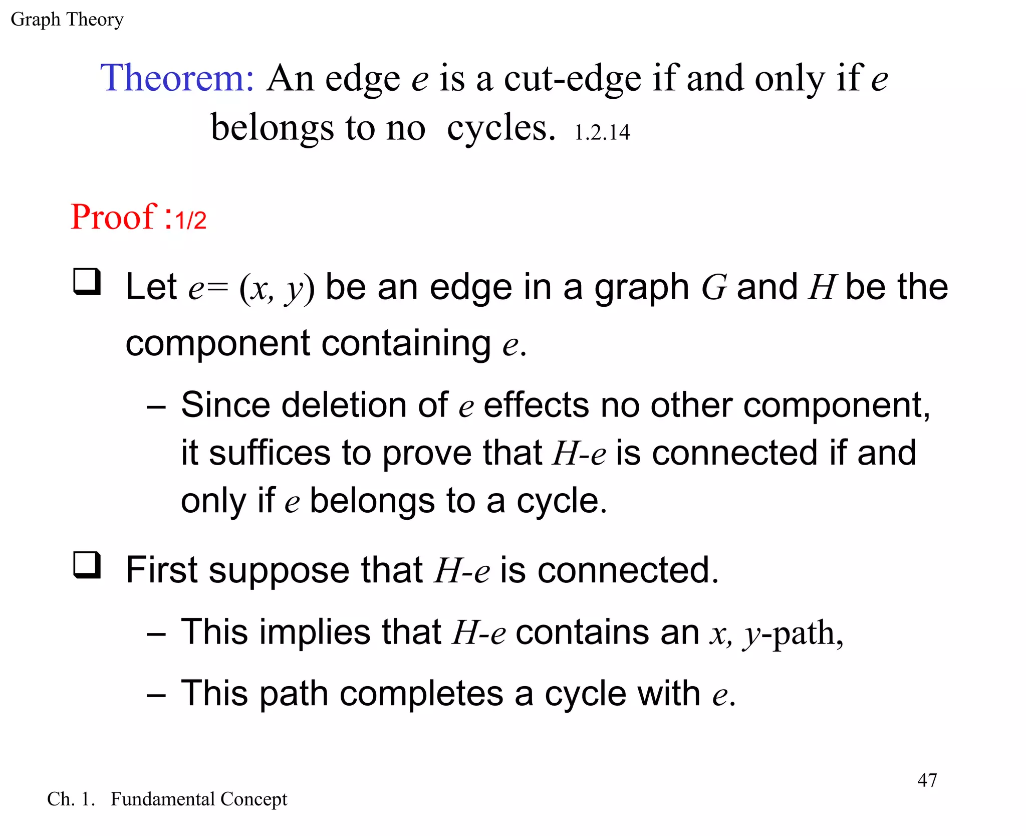 Graph Theory
Ch. 1. Fundamental Concept
47
Theorem: An edge e is a cut-edge if and only if e
belongs to no cycles. 1.2.14
Proof :1/2
 Let e= (x, y) be an edge in a graph G and H be the
component containing e.
– Since deletion of e effects no other component,
it suffices to prove that H-e is connected if and
only if e belongs to a cycle.
 First suppose that H-e is connected.
– This implies that H-e contains an x, y-path,
– This path completes a cycle with e.
 