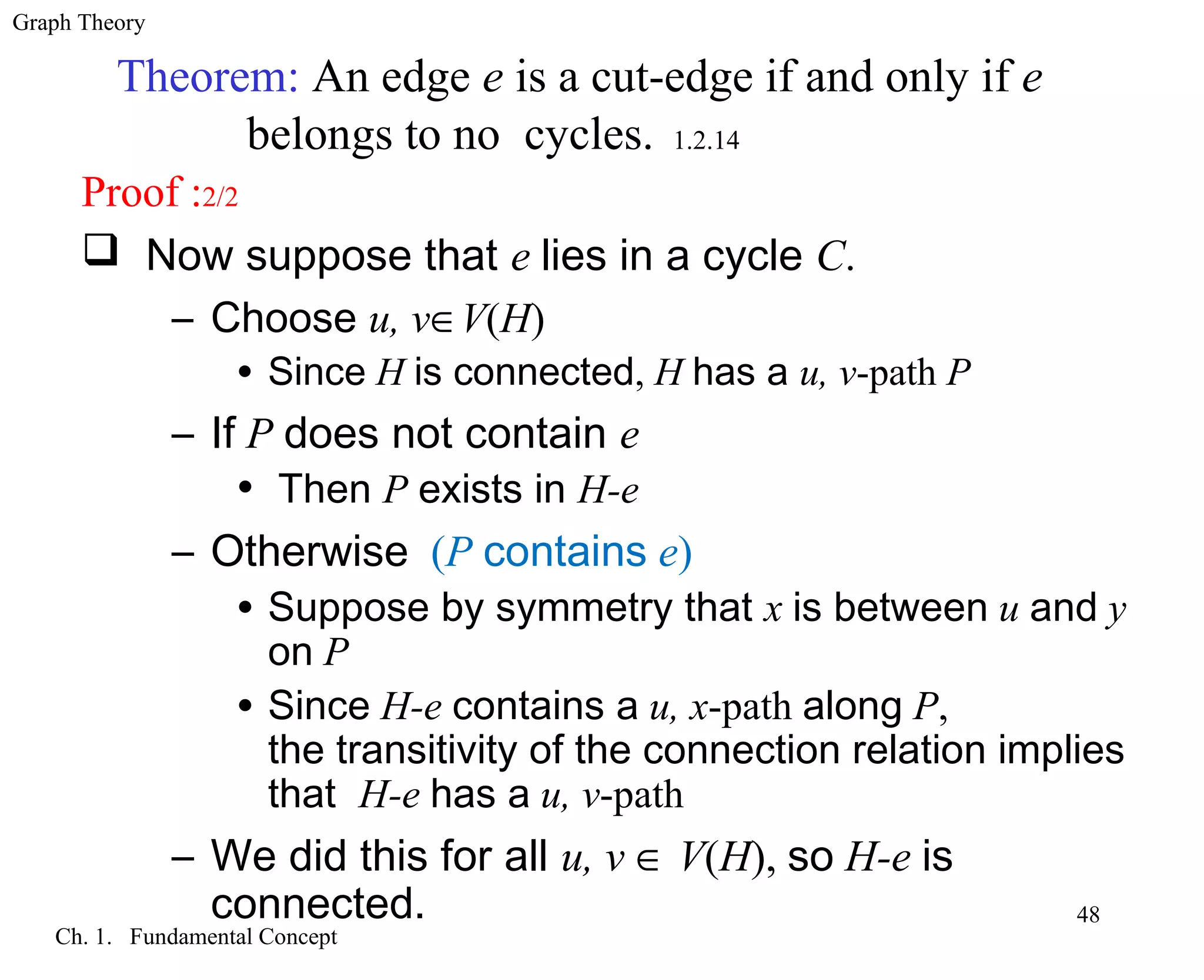 Graph Theory
Ch. 1. Fundamental Concept
48
Theorem: An edge e is a cut-edge if and only if e
belongs to no cycles. 1.2.14
Proof :2/2
 Now suppose that e lies in a cycle C.
– Choose u, v∈V(H)
• Since H is connected, H has a u, v-path P
– If P does not contain e
• Then P exists in H-e
– Otherwise (P contains e)
• Suppose by symmetry that x is between u and y
on P
• Since H-e contains a u, x-path along P,
the transitivity of the connection relation implies
that H-e has a u, v-path
– We did this for all u, v ∈ V(H), so H-e is
connected.
 