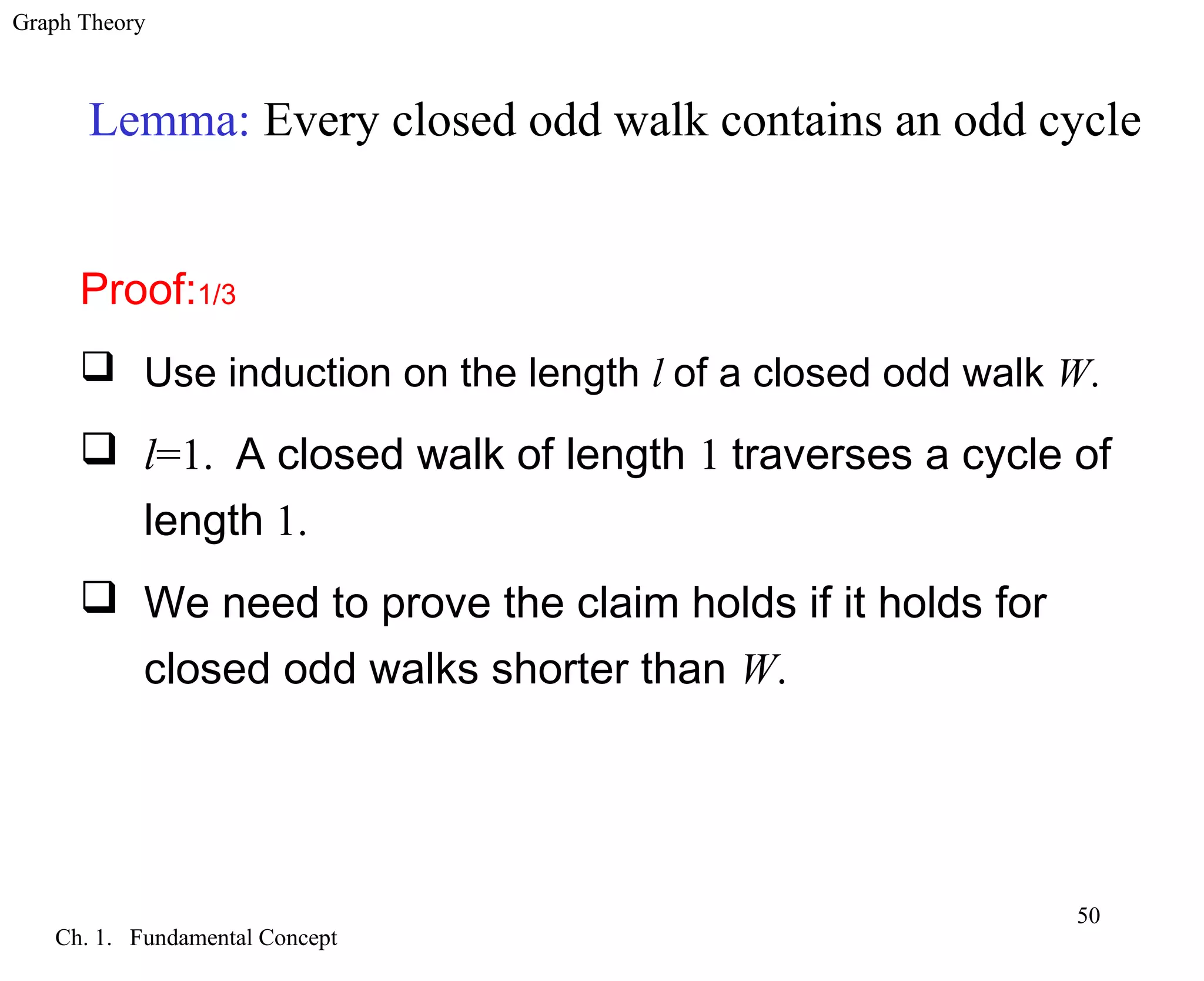 Graph Theory
Ch. 1. Fundamental Concept
50
Lemma: Every closed odd walk contains an odd cycle
Proof:1/3
 Use induction on the length l of a closed odd walk W.
 l=1. A closed walk of length 1 traverses a cycle of
length 1.
 We need to prove the claim holds if it holds for
closed odd walks shorter than W.
 